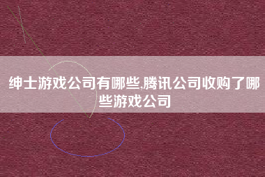 绅士游戏公司有哪些,腾讯公司收购了哪些游戏公司