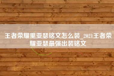 王者荣耀里亚瑟铭文怎么装_2021王者荣耀亚瑟最强出装铭文