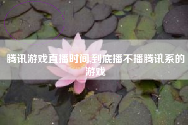 腾讯游戏直播时间,到底播不播腾讯系的游戏