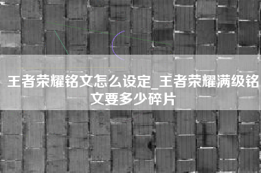 王者荣耀铭文怎么设定_王者荣耀满级铭文要多少碎片