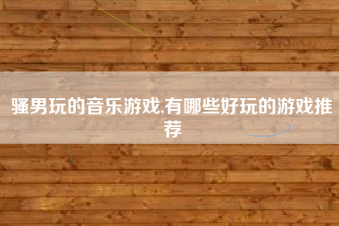 骚男玩的音乐游戏,有哪些好玩的游戏推荐