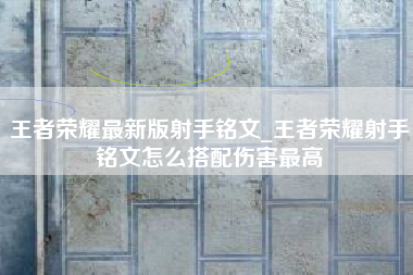 王者荣耀最新版射手铭文_王者荣耀射手铭文怎么搭配伤害最高