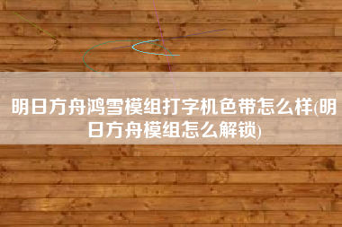 明日方舟鸿雪模组打字机色带怎么样(明日方舟模组怎么解锁)