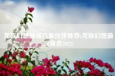 龙族幻想最强六星伙伴推荐(龙族幻想最强角色2022)