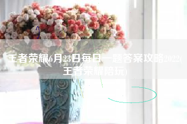 王者荣耀6月23日每日一题答案攻略2022(王者荣耀陪玩)