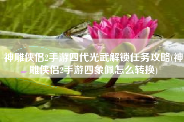 神雕侠侣2手游四代光武解锁任务攻略(神雕侠侣2手游四象佩怎么转换)