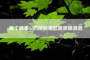 画个故事3d的探秘崛起跟微操消息