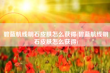 碧蓝航线明石皮肤怎么获得(碧蓝航线明石皮肤怎么获得)