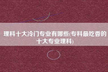 理科十大冷门专业有哪些(专科最吃香的十大专业理科)
