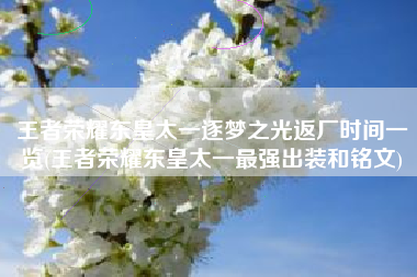 王者荣耀东皇太一逐梦之光返厂时间一览(王者荣耀东皇太一最强出装和铭文)