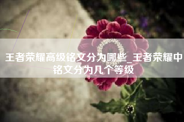 王者荣耀高级铭文分为哪些_王者荣耀中铭文分为几个等级