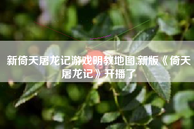 新倚天屠龙记游戏明教地图,新版《倚天屠龙记》开播了