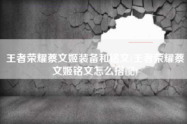 王者荣耀蔡文姬装备和铭文(王者荣耀蔡文姬铭文怎么搭配)