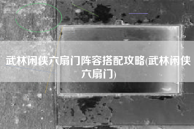 武林闲侠六扇门阵容搭配攻略(武林闲侠六扇门)
