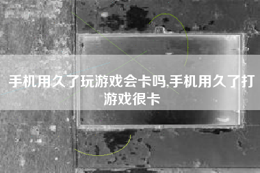 手机用久了玩游戏会卡吗,手机用久了打游戏很卡