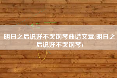 明日之后说好不哭钢琴曲谱文章(明日之后说好不哭钢琴)