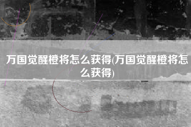 万国觉醒橙将怎么获得(万国觉醒橙将怎么获得)