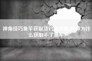 神角技巧鱼竿获取及钓鱼攻略(原神为什么获取不了鱼竿)