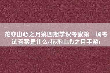 花亦山心之月第四期学识考察第一场考试答案是什么(花亦山心之月手游)