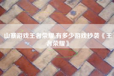 山寨游戏王者荣耀,有多少游戏抄袭《王者荣耀》