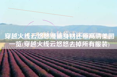 穿越火线云悠悠漫画身材还原高清美图一览(穿越火线云悠悠去掉所有服装)