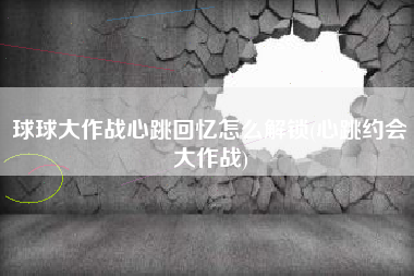 球球大作战心跳回忆怎么解锁(心跳约会大作战)