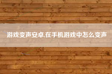 游戏变声安卓,在手机游戏中怎么变声