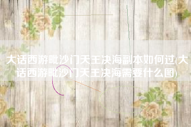 大话西游毗沙门天王决海副本如何过(大话西游毗沙门天王决海需要什么图)