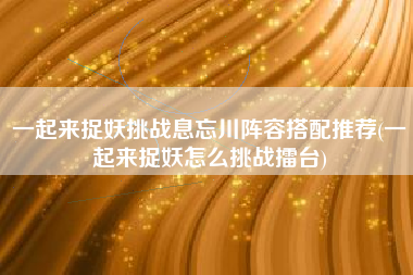 一起来捉妖挑战息忘川阵容搭配推荐(一起来捉妖怎么挑战擂台)