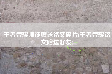 王者荣耀师徒赠送铭文碎片(王者荣耀铭文赠送好友)