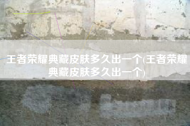 王者荣耀典藏皮肤多久出一个(王者荣耀典藏皮肤多久出一个)