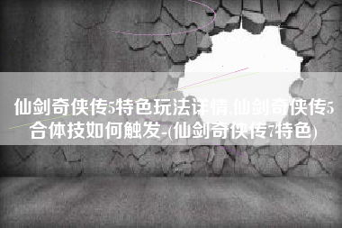 仙剑奇侠传5特色玩法详情,仙剑奇侠传5合体技如何触发-(仙剑奇侠传7特色)