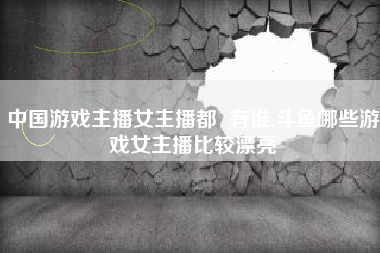 中国游戏主播女主播都  有谁,斗鱼哪些游戏女主播比较漂亮