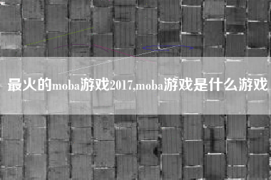 最火的moba游戏2017,moba游戏是什么游戏