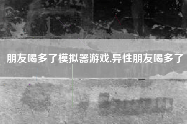 朋友喝多了模拟器游戏,异性朋友喝多了