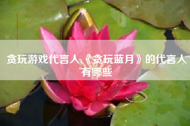 贪玩游戏代言人,《贪玩蓝月》的代言人有哪些