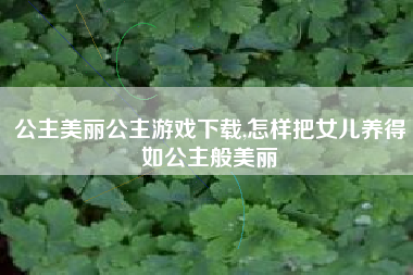 公主美丽公主游戏下载,怎样把女儿养得如公主般美丽