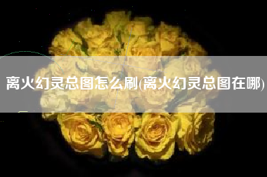 离火幻灵总图怎么刷(离火幻灵总图在哪)
