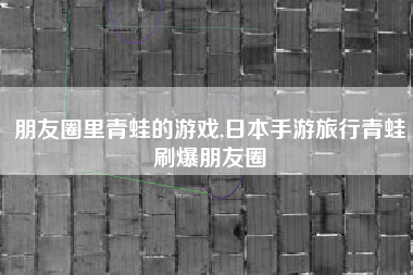 朋友圈里青蛙的游戏,日本手游旅行青蛙刷爆朋友圈