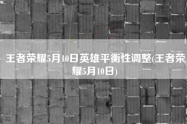 王者荣耀5月10日英雄平衡性调整(王者荣耀5月10日)