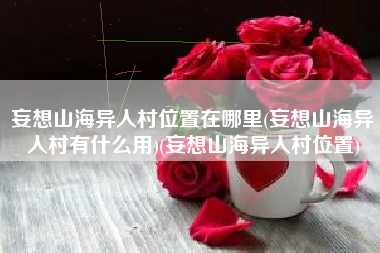 妄想山海异人村位置在哪里(妄想山海异人村有什么用)(妄想山海异人村位置)