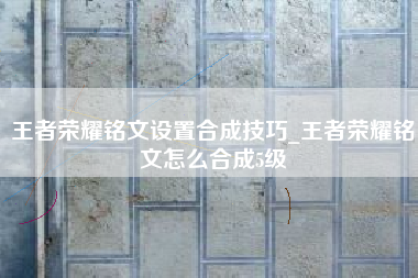 王者荣耀铭文设置合成技巧_王者荣耀铭文怎么合成5级
