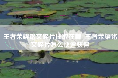 王者荣耀铭文碎片抽取在哪_王者荣耀铭文碎片怎么快速获得