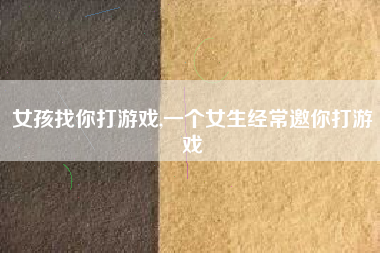 女孩找你打游戏,一个女生经常邀你打游戏