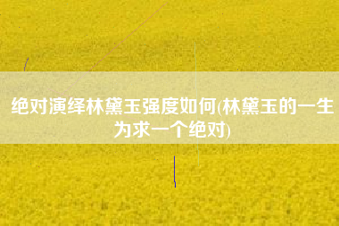 绝对演绎林黛玉强度如何(林黛玉的一生为求一个绝对)