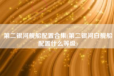 第二银河舰船配置合集(第二银河白舰船配置什么等级)