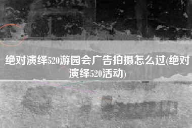 绝对演绎520游园会广告拍摄怎么过(绝对演绎520活动)