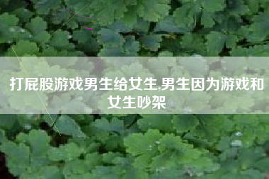 打屁股游戏男生给女生,男生因为游戏和女生吵架