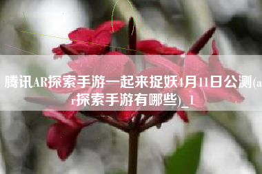 腾讯AR探索手游一起来捉妖4月11日公测(ar探索手游有哪些)_1