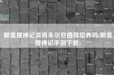聊斋搜神记灵将朱尔旦值得培养吗(聊斋搜神记手游下载)